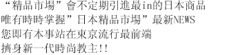 “日本精品市場”會不定期引進最in的日本商品 唯有時時掌握”日本精品市場”最新NEWS 您即有本事站在東京流行最前端 擠身新一代時尚教主!!